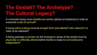 The Gestalt? The Archetype?
The Cultural Legacy?
A vulnerable being must straddle two worlds (planes of existence) in order to
overcome a test of survival?
A being-within-a-being must be brought forth (and altered? with violence?) in
order to be released?
A being (perhaps a monster (in the teratogenic sense of the word)) must be
physically or artificially altered before he/she is ready to survive/become
independent?
 