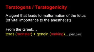 Teratogens / Teratogenicity
A agent that leads to malformation of the fetus
(of vital importance to the anesthetist)
From the Greek…
teras (monster) + genein (making)... (OED, 2015)
 