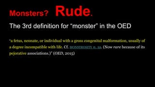 Monsters? Rude.
The 3rd definition for “monster” in the OED
“a fetus, neonate, or individual with a gross congenital malformation, usually of
a degree incompatible with life. Cf. MONSTROSITY n. 1a. (Now rare because of its
pejorative associations.)” (OED, 2015)
 