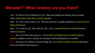 Monster? What century are you from?
1752 W. SMELLIE Treat. Midwifery I. 122 When two children are distinct, they are called
twins; and monsters when they are joined together.
1840 E. A. POE. 1002nd Tale, I. 141 The term ‘monster’ is equally applicable to small abnormal
things and to great.
1897 T. C. ALLBUTT et al. Syst. Med. IV. 528. It [sc. congenital absence of spleen] has been
noted in monsters.
1968 Brit. Jrnl. Plastic Surg. 21, 411. As the child was thought to be a mentally defective
monster, unlikely to survive infancy, he was kept in the local hospital for 16 months.
1996 European Jrnl. Obstetr. & Gynecol, 65, 245. An acardiac acephalic monster following in-
utero anti-epileptic drug exposure…
 