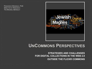 UnCommons Perspectives STRATEGIES AND CHALLENGES FOR DIGITAL COLLECTIONS IN THE WEB 2.0 OUTSIDE THE FLICKR COMMONS Francesco Spagnolo, PhD Director of Research The Magnes, Berkeley 