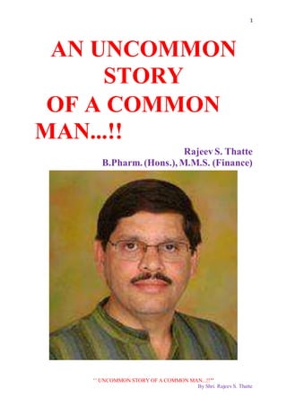 1
‘’ UNCOMMON STORY OF A COMMON MAN...!!’’
By Shri. Rajeev S. Thatte
AN UNCOMMON
STORY
OF A COMMON
MAN...!!
Rajeev S. Thatte
B.Pharm. (Hons.), M.M.S. (Finance)
 