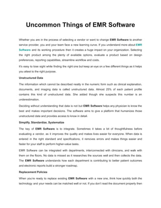 Uncommon Things of EMR Software
Whether you are in the process of selecting a vendor or want to change EMR Software to another
service provider, you and your team face a new learning curve. If you understand more about EMR
Software and its working procedure then it creates a huge impact on your organization. Selecting
the right product among the plenty of available options, evaluate a product based on design
preferences, reporting capabilities, streamline workflow and costs.
It’s easy to lose sight while finding the right one but keep an eye on a few different things as it helps
you attest to the right purpose.
Unstructured Data
The information which cannot be described neatly in the numeric form such as clinical explanation,
documents, and imaging data is called unstructured data. Almost 25% of each patient profile
contains this kind of unstructured data. She added though she suspects this number is an
underestimation.
Deciding without understanding that data is not but EMR Software helps any physician to know the
best and makes important decisions. The software aims to give a platform that humanizes those
unstructured data and provides access to know in detail.
Simplify, Standardize, Systematize
The key of EMR Software is to integrate. Sometimes it takes a bit of thoughtfulness before
evaluating a vendor, as it improves the quality and makes lives easier for everyone. When data is
entered in the right standard and specifications, it removes errors and makes things easier and
faster for your staff to perform higher-value tasks.
EMR Software can be integrated with departments, interconnected with clinicians, and walk with
them on the floors. No data is missed as it researches the sources well and then collects the data.
The EMR Software understands how each department is contributing to better patient outcomes
and electronic reports build a stronger roadmap.
Replacement Policies
When you’re ready to replace existing EMR Software with a new one, think how quickly both the
technology and your needs can be matched well or not. If you don’t read the document properly then
 