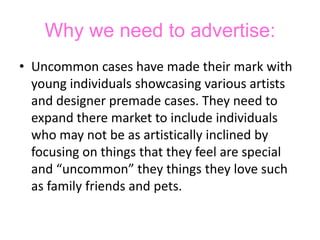 Why we need to advertise:Uncommon cases have made their mark with young individuals showcasing various artists and designer premade cases. They need to expand there market to include individuals who may not be as artistically inclined by focusing on things that they feel are special and “uncommon” they things they love such as family friends and pets.