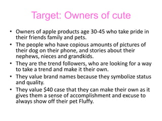 Target: Owners of cuteOwners of apple products age 30-45 who take pride in their friends family and pets. The people who have copious amounts of pictures of their dog on their phone, and stories about their nephews, nieces and grandkids.  They are the trend followers, who are looking for a way to take a trend and make it their own.They value brand names because they symbolize status and quality.They value $40 case that they can make their own as it gives them a sense of accomplishment and excuse to always show off their pet Fluffy. 