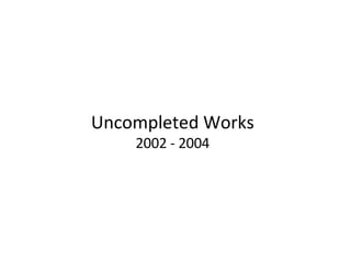 Uncompleted Works 2002 - 2004 