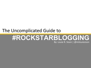 The Uncomplicated Guide to
#ROCKSTARBLOGGINGBy: Louie R. Sison | @imlouiesison
 