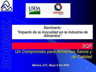 Seminario:
“Impacto de la Inocuidad en la Industria de
                Alimentos”

                                         SQF
Un Compromiso para Alimentos Sanos y
                          de Calidad
         México, D.F., Mayo 9 del 2008
                                          1
 