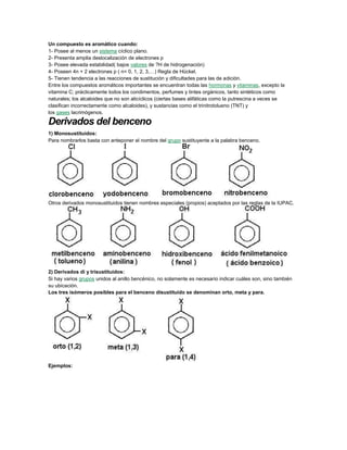Un compuesto es aromático cuando:
1- Posee al menos un sistema cíclico plano.
2- Presenta amplia deslocalización de electrones p
3- Posee elevada estabilidad( bajos valores de ?H de hidrogenación)
4- Poseen 4n + 2 electrones p ( n= 0, 1, 2, 3,…) Regla de Hückel.
5- Tienen tendencia a las reacciones de sustitución y dificultades para las de adición.
Entre los compuestos aromáticos importantes se encuentran todas las hormonas y vitaminas, excepto la
vitamina C; prácticamente todos los condimentos, perfumes y tintes orgánicos, tanto sintéticos como
naturales; los alcaloides que no son alicíclicos (ciertas bases alifáticas como la putrescina a veces se
clasifican incorrectamente como alcaloides), y sustancias como el trinitrotolueno (TNT) y
los gases lacrimógenos.
Derivados del benceno
1) Monosustituidos:
Para nombrarlos basta con anteponer el nombre del grupo sustituyente a la palabra benceno.
Otros derivados monosustituidos tienen nombres especiales (propios) aceptados por las reglas de la IUPAC.
2) Derivados di y trisustituidos:
Si hay varios grupos unidos al anillo bencénico, no solamente es necesario indicar cuáles son, sino también
su ubicación.
Los tres isómeros posibles para el benceno disustituido se denominan orto, meta y para.
Ejemplos:
 