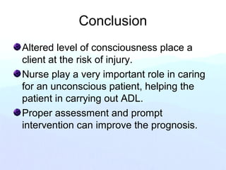 Conclusion
Altered level of consciousness place a
client at the risk of injury.
Nurse play a very important role in caring
for an unconscious patient, helping the
patient in carrying out ADL.
Proper assessment and prompt
intervention can improve the prognosis.
 