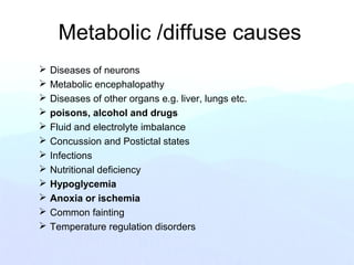 Metabolic /diffuse causes
 Diseases of neurons
 Metabolic encephalopathy
 Diseases of other organs e.g. liver, lungs etc.
 poisons, alcohol and drugs
 Fluid and electrolyte imbalance
 Concussion and Postictal states
 Infections
 Nutritional deficiency
 Hypoglycemia
 Anoxia or ischemia
 Common fainting
 Temperature regulation disorders
 