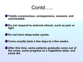 Contd…..
Totally unconscious, unresponsive, unaware, and
unarousable.
Do not respond to external stimuli, such as pain or
light
Do not have sleep-wake cycles.
Coma usually lasts a few days to a few weeks.
After this time, some patients gradually come out of
the coma, some progress to a vegetative state, and
some die.
 