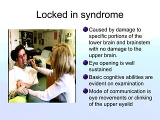 Locked in syndrome
Caused by damage to
specific portions of the
lower brain and brainstem
with no damage to the
upper brain.
Eye opening is well
sustained
Basic cognitive abilities are
evident on examination
Mode of communication is
eye movements or clinking
of the upper eyelid
 