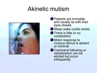 Akinetic mutism
Patients are immobile
and usually lie with their
eyes closed.
Sleep wake cycles exists.
There is little or no
vocalization.
Motor response to
noxious stimuli is absent
or minimal
Command following or
verbalization can be
elicited but occur
infrequently
 