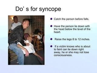 Do’ s for syncope
Catch the person before falls.
Have the person lie down with
the head below the level of the
heart.
Raise the legs 8 to 12 inches.
If a victim knows who is about
to faint can lie down right
away, he or she may not lose
consciousness.
 