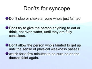 Don’ts for syncope
Don't slap or shake anyone who's just fainted.
Don't try to give the person anything to eat or
drink, not even water, until they are fully
conscious.
Don't allow the person who's fainted to get up
until the sense of physical weakness passes.
watch for a few minutes to be sure he or she
doesn't faint again.
 