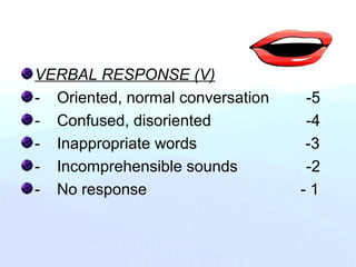 VERBAL RESPONSE (V)
- Oriented, normal conversation -5
- Confused, disoriented -4
- Inappropriate words -3
- Incomprehensible sounds -2
- No response - 1
 