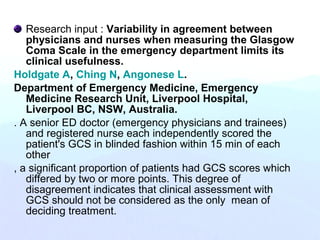 Research input : Variability in agreement between
physicians and nurses when measuring the Glasgow
Coma Scale in the emergency department limits its
clinical usefulness.
Holdgate A, Ching N, Angonese L.
Department of Emergency Medicine, Emergency
Medicine Research Unit, Liverpool Hospital,
Liverpool BC, NSW, Australia.
. A senior ED doctor (emergency physicians and trainees)
and registered nurse each independently scored the
patient's GCS in blinded fashion within 15 min of each
other
, a significant proportion of patients had GCS scores which
differed by two or more points. This degree of
disagreement indicates that clinical assessment with
GCS should not be considered as the only mean of
deciding treatment.
 