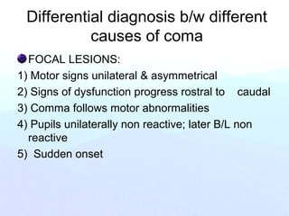 Differential diagnosis b/w different
causes of coma
FOCAL LESIONS:
1) Motor signs unilateral & asymmetrical
2) Signs of dysfunction progress rostral to caudal
3) Comma follows motor abnormalities
4) Pupils unilaterally non reactive; later B/L non
reactive
5) Sudden onset
 