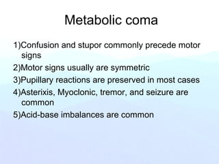 Metabolic coma
1)Confusion and stupor commonly precede motor
signs
2)Motor signs usually are symmetric
3)Pupillary reactions are preserved in most cases
4)Asterixis, Myoclonic, tremor, and seizure are
common
5)Acid-base imbalances are common
 