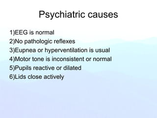 Psychiatric causes
1)EEG is normal
2)No pathologic reflexes
3)Eupnea or hyperventilation is usual
4)Motor tone is inconsistent or normal
5)Pupils reactive or dilated
6)Lids close actively
 