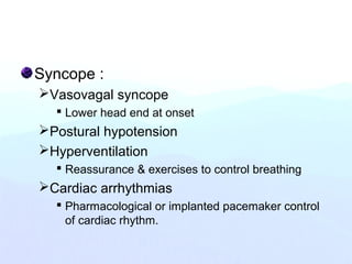 Syncope :
Vasovagal syncope
 Lower head end at onset
Postural hypotension
Hyperventilation
 Reassurance & exercises to control breathing
Cardiac arrhythmias
 Pharmacological or implanted pacemaker control
of cardiac rhythm.
 