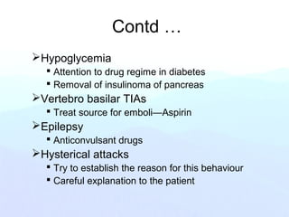 Contd …
Hypoglycemia
 Attention to drug regime in diabetes
 Removal of insulinoma of pancreas
Vertebro basilar TIAs
 Treat source for emboli—Aspirin
Epilepsy
 Anticonvulsant drugs
Hysterical attacks
 Try to establish the reason for this behaviour
 Careful explanation to the patient
 