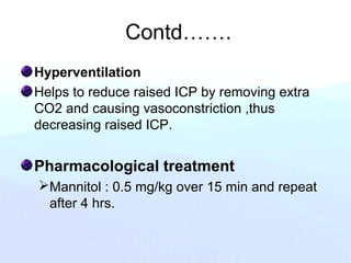 Contd…….
Hyperventilation
Helps to reduce raised ICP by removing extra
CO2 and causing vasoconstriction ,thus
decreasing raised ICP.
Pharmacological treatment
Mannitol : 0.5 mg/kg over 15 min and repeat
after 4 hrs.
 