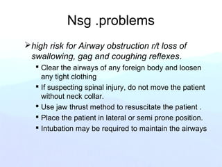 Nsg .problems
high risk for Airway obstruction r/t loss of
swallowing, gag and coughing reflexes.
 Clear the airways of any foreign body and loosen
any tight clothing
 If suspecting spinal injury, do not move the patient
without neck collar.
 Use jaw thrust method to resuscitate the patient .
 Place the patient in lateral or semi prone position.
 Intubation may be required to maintain the airways
 