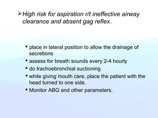 High risk for aspiration r/t ineffective airway
clearance and absent gag reflex.
 place in lateral position to allow the drainage of
secretions
 assess for breath sounds every 2-4 hourly
 do trachoebronchial suctioning
 while giving mouth care, place the patient with the
head turned to one side.
 Monitor ABG and other parameters.
 