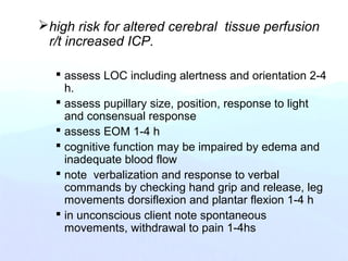 high risk for altered cerebral tissue perfusion
r/t increased ICP.
 assess LOC including alertness and orientation 2-4
h.
 assess pupillary size, position, response to light
and consensual response
 assess EOM 1-4 h
 cognitive function may be impaired by edema and
inadequate blood flow
 note verbalization and response to verbal
commands by checking hand grip and release, leg
movements dorsiflexion and plantar flexion 1-4 h
 in unconscious client note spontaneous
movements, withdrawal to pain 1-4hs
 
