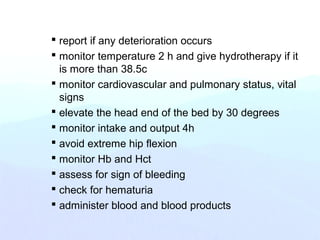  report if any deterioration occurs
 monitor temperature 2 h and give hydrotherapy if it
is more than 38.5c
 monitor cardiovascular and pulmonary status, vital
signs
 elevate the head end of the bed by 30 degrees
 monitor intake and output 4h
 avoid extreme hip flexion
 monitor Hb and Hct
 assess for sign of bleeding
 check for hematuria
 administer blood and blood products
 