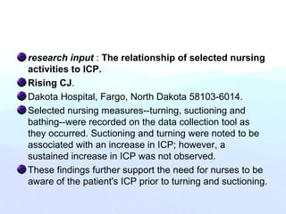 research input : The relationship of selected nursing
activities to ICP.
Rising CJ.
Dakota Hospital, Fargo, North Dakota 58103-6014.
Selected nursing measures--turning, suctioning and
bathing--were recorded on the data collection tool as
they occurred. Suctioning and turning were noted to be
associated with an increase in ICP; however, a
sustained increase in ICP was not observed.
These findings further support the need for nurses to be
aware of the patient's ICP prior to turning and suctioning.
 
