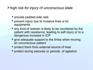 high risk for injury r/t unconscious state
 provide padded side rails
 prevent injury due to invasive lines a nd
equipments
 any kind of restrain is likely to be countered by the
patient with resistance, leading to self injury or to a
dangerous increase in ICP
 give adequate support to the limbs when moving
an unconscious patient
 protect them from external source of heat
 protect during seizures or periods of agitation
 