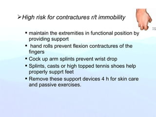 High risk for contractures r/t immobility
 maintain the extremities in functional position by
providing support
 hand rolls prevent flexion contractures of the
fingers
 Cock up arm splints prevent wrist drop
 Splints, casts or high topped tennis shoes help
properly supprt feet
 Remove these support devices 4 h for skin care
and passive exercises.
 