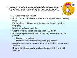 Altered nutrition ;less than body requirement r/t
inability to eat secondary to unconsciousnes
 IV fluids are given initially
 Nutritional and fluid needs are met through NG feed but only
when:
 Patient does not have paralytic ileus or delayed gastric
emptying
 Bowel sounds are audible
 Gastric residual volume is less than 100 ml/hr
 Nursing responsibilities in tube feeding are critical as the
patient:
– Cannot communicate
– May have lost protective cough and gag reflexes
 As consciousness returns test the client’s ability to suck and
swallow
 Once a client can safely swallow, begin small oral liquid
feedings
 