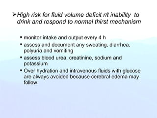 High risk for fluid volume deficit r/t inability to
drink and respond to normal thirst mechanism
 monitor intake and output every 4 h
 assess and document any sweating, diarrhea,
polyuria and vomiting
 assess blood urea, creatinine, sodium and
potassium
 Over hydration and intravenous fluids with glucose
are always avoided because cerebral edema may
follow
 
