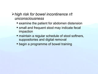 high risk for bowel incontinence r/t
unconsciousness
 examine the patient for abdomen distension
 small and frequent stool may indicate fecal
impaction
 maintain a regular schedule of stool softners,
suppositories and digital removal
 begin a programme of bowel training
 