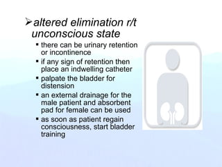altered elimination r/t
unconscious state
 there can be urinary retention
or incontinence
 if any sign of retention then
place an indwelling catheter
 palpate the bladder for
distension
 an external drainage for the
male patient and absorbent
pad for female can be used
 as soon as patient regain
consciousness, start bladder
training
 