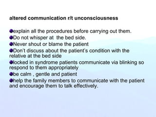altered communication r/t unconsciousness
explain all the procedures before carrying out them.
Do not whisper at the bed side.
Never shout or blame the patient
Don’t discuss about the patient’s condition with the
relative at the bed side
locked in syndrome patients communicate via blinking so
respond to them appropriately
be calm , gentle and patient
help the family members to communicate with the patient
and encourage them to talk effectively.
 