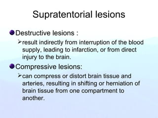 Supratentorial lesions
Destructive lesions :
result indirectly from interruption of the blood
supply, leading to infarction, or from direct
injury to the brain.
Compressive lesions:
can compress or distort brain tissue and
arteries, resulting in shifting or herniation of
brain tissue from one compartment to
another.
 