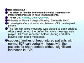 Research input :
The effect of familiar and unfamiliar voice treatments on
intracranial pressure in head-injured patients.
Treloar DM, Nalli BJ, Guin P, Gary R.
University of Florida, College of Nursing, Gainesville 32610.
to investigate effects of verbal stimulation on ICP in head-injured
patients.
The familiar voice message was played to each subject.
After a rest period, the unfamiliar voice message was
played. ICP was recorded before, during and after
playing both taped messages.
suggest families of head-injured patients with
normal ICP can verbally interact with the
patients for short periods without significant
increases in ICP.
 