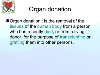 Organ donation
Organ donation : is the removal of the
tissues of the human body from a person
who has recently died, or from a living
donor, for the purpose of transplanting or
grafting them into other persons.
 