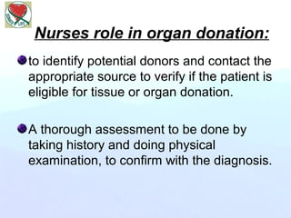 Nurses role in organ donation:
to identify potential donors and contact the
appropriate source to verify if the patient is
eligible for tissue or organ donation.
A thorough assessment to be done by
taking history and doing physical
examination, to confirm with the diagnosis.
 