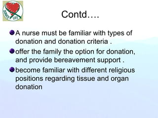 Contd….
A nurse must be familiar with types of
donation and donation criteria .
offer the family the option for donation,
and provide bereavement support .
become familiar with different religious
positions regarding tissue and organ
donation
 