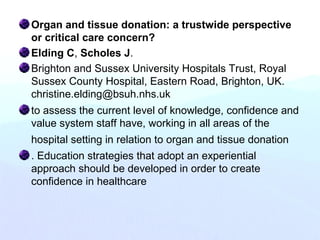 Organ and tissue donation: a trustwide perspective
or critical care concern?
Elding C, Scholes J.
Brighton and Sussex University Hospitals Trust, Royal
Sussex County Hospital, Eastern Road, Brighton, UK.
christine.elding@bsuh.nhs.uk
to assess the current level of knowledge, confidence and
value system staff have, working in all areas of the
hospital setting in relation to organ and tissue donation
. Education strategies that adopt an experiential
approach should be developed in order to create
confidence in healthcare
 