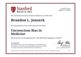 Continuing Medical Education
Associate Dean for
Daryl Oakes, MD
Completion Date:
April 17, 2019
The Stanford University School of Medicine certifies that
Brandon L. Jonseck
has participated in the enduring material titled
Unconscious Bias in
Medicine
The activity was designated for 1.00 AMA PRA Category 1 CreditTM
.
Accreditation:
The Stanford University School of Medicine is accredited by the
Accreditation Council for Continuing Medical Education (ACCME)
to provide continuing medical education for physicians.
Stanford Center for Continuing Medical Education | Phone: 650 497 8554 | Email: cmeonline@stanford.edu AHP
 