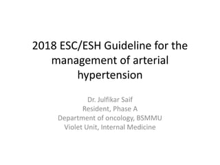 2018 ESC/ESH Guideline for the
management of arterial
hypertension
Dr. Julfikar Saif
Resident, Phase A
Department of oncology, BSMMU
Violet Unit, Internal Medicine
 