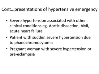 • Severe hypertension associated with other
clinical conditions eg. Aortic dissection, AMI,
acute heart failure
• Patient with sudden severe hypertension due
to phaeochromocytoma
• Pregnant woman with severe hypertension or
pre-eclampsia
Cont…presentations of hypertensive emergency
 