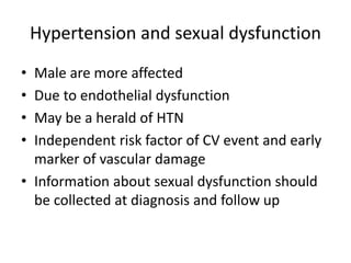 Hypertension and sexual dysfunction
• Male are more affected
• Due to endothelial dysfunction
• May be a herald of HTN
• Independent risk factor of CV event and early
marker of vascular damage
• Information about sexual dysfunction should
be collected at diagnosis and follow up
 